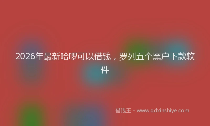 2026年最新哈啰可以借钱,罗列五个黑户下款软件