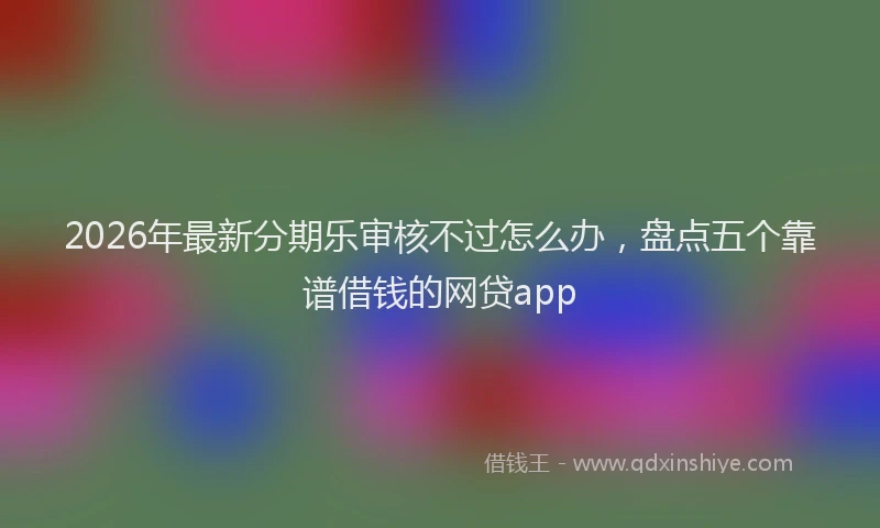 2026年最新分期乐审核不过怎么办，盘点五个靠谱借钱的网贷app
