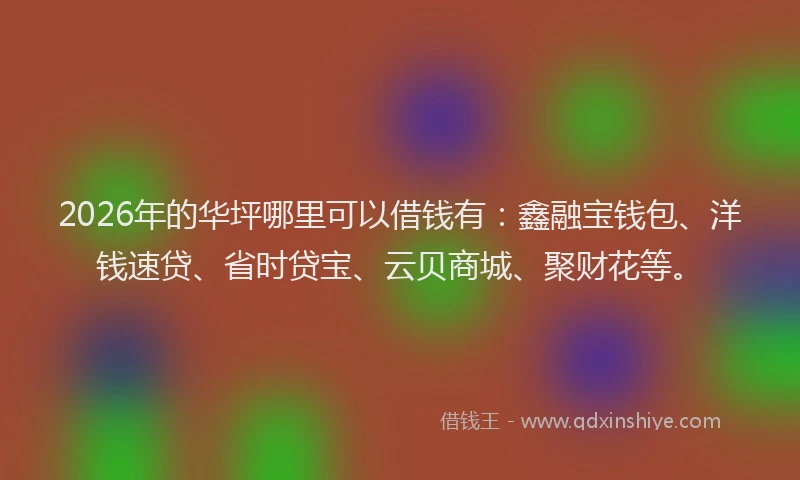 2026年的华坪哪里可以借钱有：鑫融宝钱包、洋钱速贷、省时贷宝、云贝商城、聚财花等。