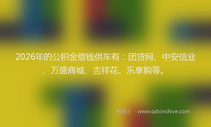 2026年的公积金借钱供车有：团贷网、中安信业、万盛商城、吉祥花、乐享购等。