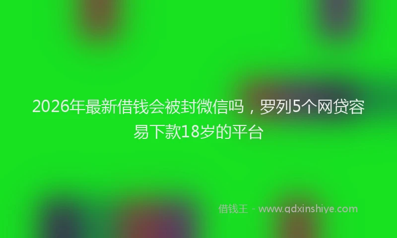2026年最新借钱会被封微信吗，罗列5个网贷容易下款18岁的平台