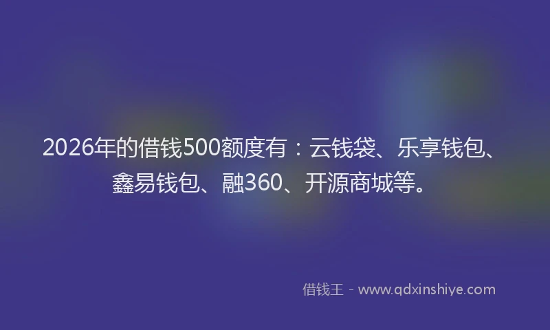 2026年的借钱500额度有:云钱袋、乐享钱包、鑫易钱包、融360、开源商城等。