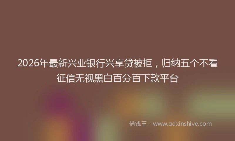2026年最新兴业银行兴享贷被拒，归纳五个不看征信无视黑白百分百下款平台