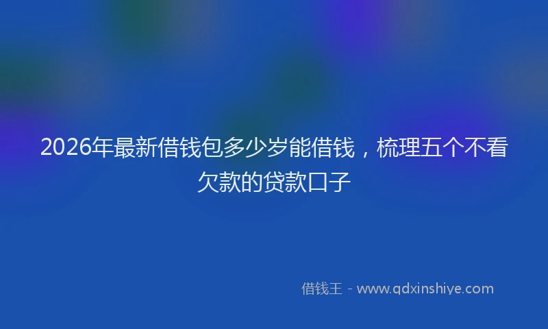 2026年最新借钱包多少岁能借钱，梳理五个不看欠款的贷款口子