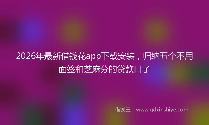 2026年最新借钱花app下载安装，归纳五个不用面签和芝麻分的贷款口子