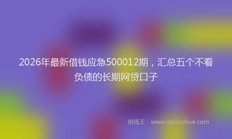 2026年最新借钱应急500012期，汇总五个不看负债的长期网贷口子