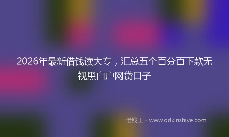 2026年最新借钱读大专，汇总五个百分百下款无视黑白户网贷口子