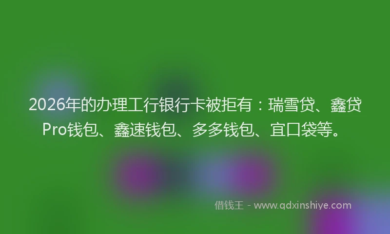 2026年的办理工行银行卡被拒有：瑞雪贷、鑫贷Pro钱包、鑫速钱包、多多钱包、宜口袋等。