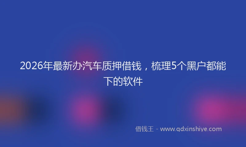 2026年最新办汽车质押借钱，梳理5个黑户都能下的软件