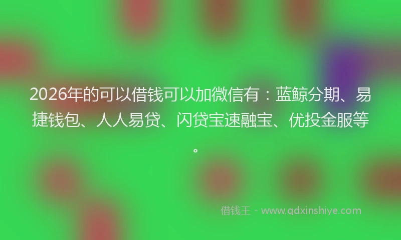 2026年的可以借钱可以加微信有：蓝鲸分期、易捷钱包、人人易贷、闪贷宝速融宝、优投金服等。