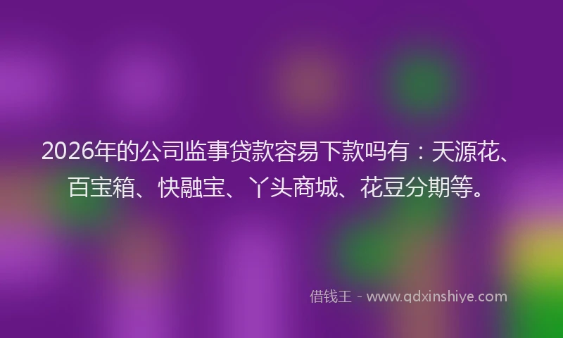 2026年的公司监事贷款容易下款吗有：天源花、百宝箱、快融宝、丫头商城、花豆分期等。