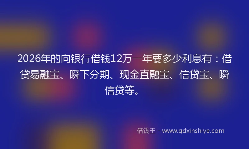 2026年的向银行借钱12万一年要多少利息有：借贷易融宝、瞬下分期、现金直融宝、信贷宝、瞬信贷等。