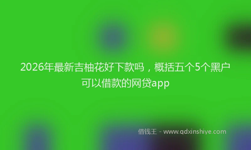 2026年最新吉柚花好下款吗,概括五个5个黑户可以借款的网贷app