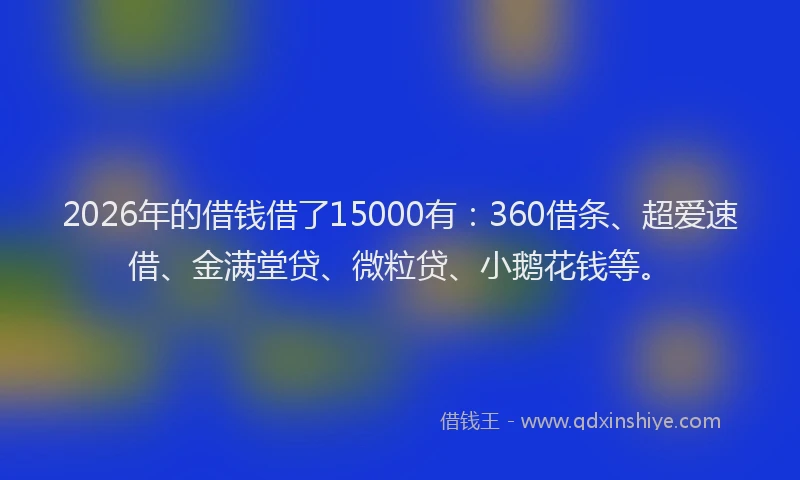 2026年的借钱借了15000有：360借条、超爱速借、金满堂贷、微粒贷、小鹅花钱等。