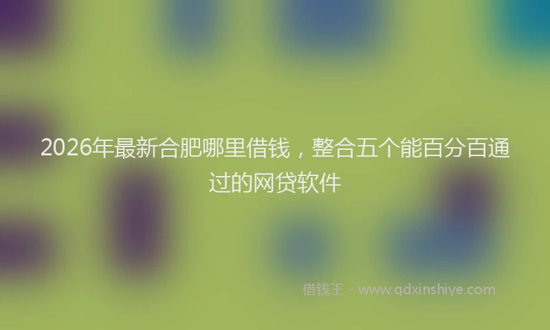 2026年最新合肥哪里借钱,整合五个能百分百通过的网贷软件