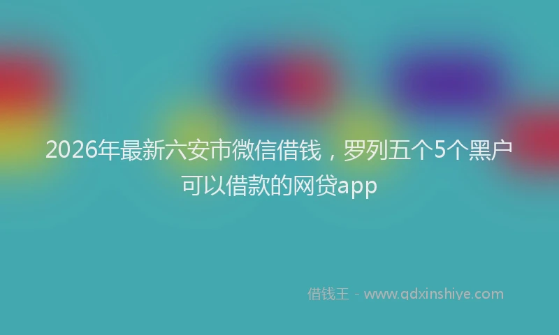2026年最新六安市微信借钱，罗列五个5个黑户可以借款的网贷app
