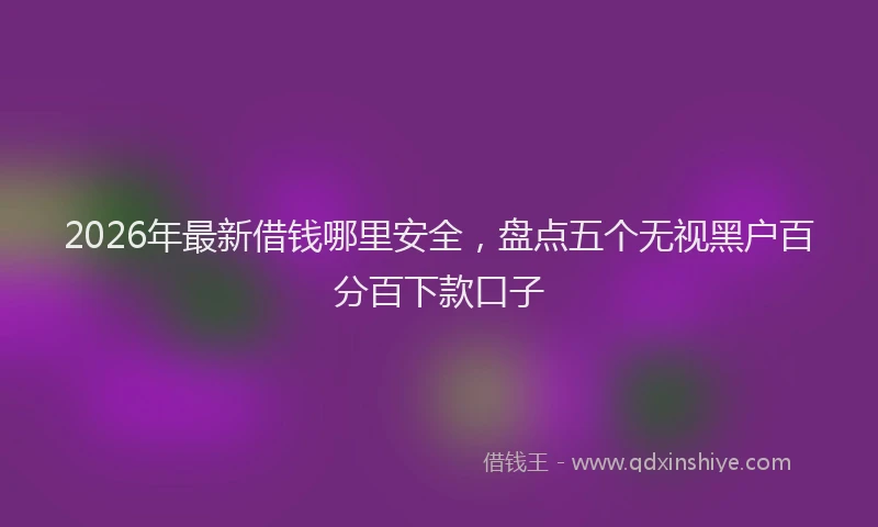 2026年最新借钱哪里安全，盘点五个无视黑户百分百下款口子