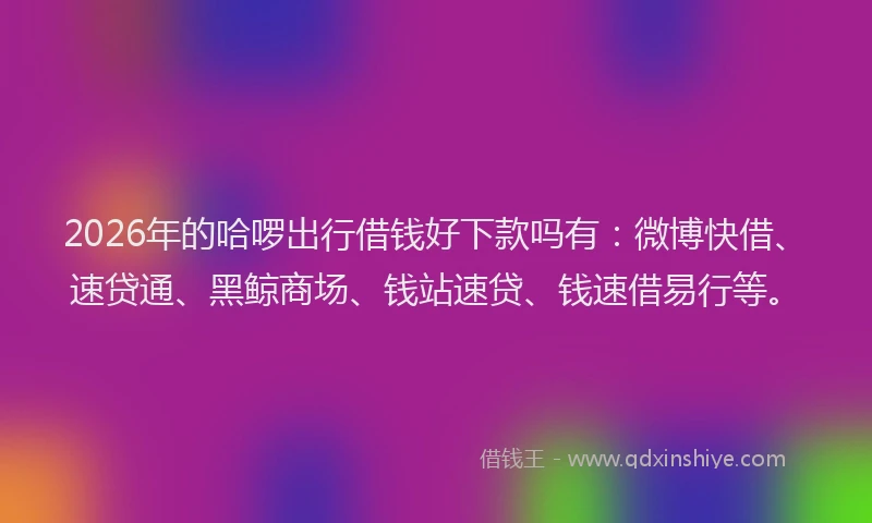 2026年的哈啰出行借钱好下款吗有:微博快借、速贷通、黑鲸商场、钱站速贷、钱速借易行等。