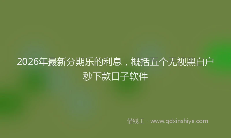 2026年最新分期乐的利息，概括五个无视黑白户秒下款口子软件