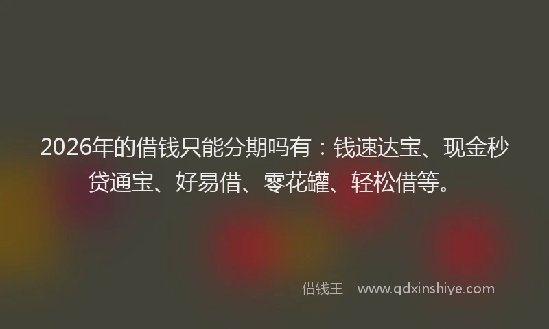 2026年的借钱只能分期吗有：钱速达宝、现金秒贷通宝、好易借、零花罐、轻松借等。