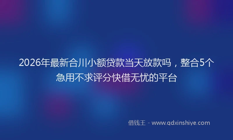 2026年最新合川小额贷款当天放款吗，整合5个急用不求评分快借无忧的平台