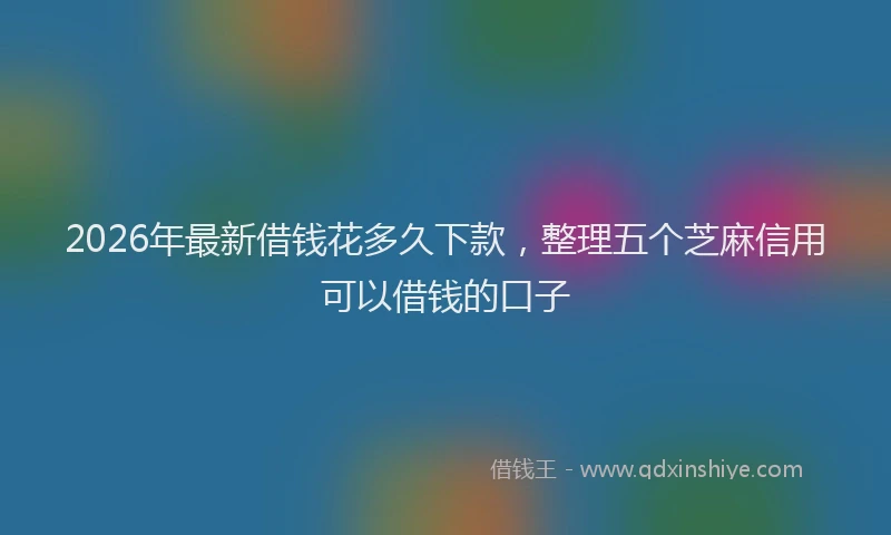 2026年最新借钱花多久下款，整理五个芝麻信用可以借钱的口子