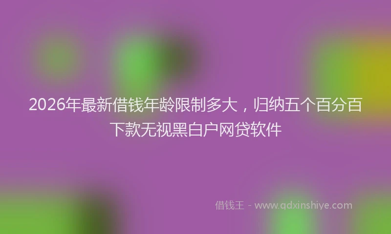 2026年最新借钱年龄限制多大,归纳五个百分百下款无视黑白户网贷软件