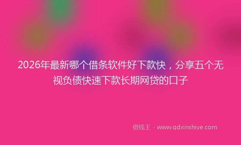 2026年最新哪个借条软件好下款快，分享五个无视负债快速下款长期网贷的口子