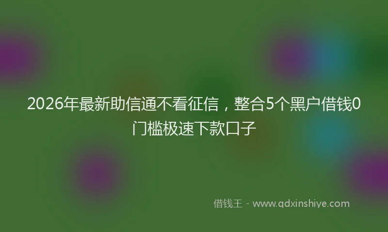 2026年最新助信通不看征信,整合5个黑户借钱0门槛极速下款口子