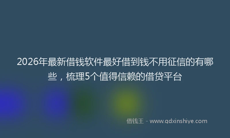 2026年最新借钱软件最好借到钱不用征信的有哪些，梳理5个值得信赖的借贷平台