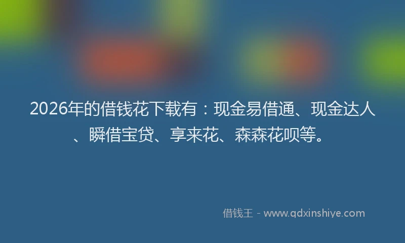 2026年的借钱花下载有:现金易借通、现金达人、瞬借宝贷、享来花、森森花呗等。