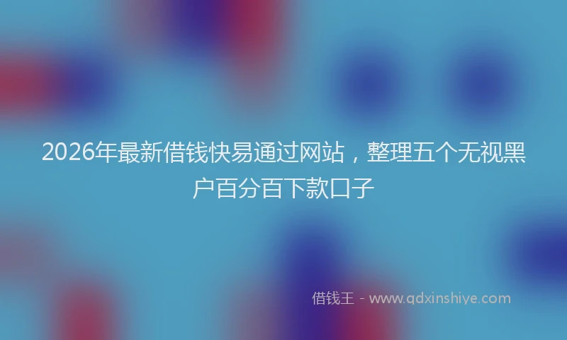 2026年最新借钱快易通过网站,整理五个无视黑户百分百下款口子