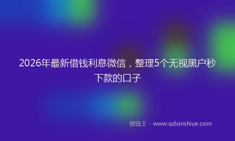 2026年最新借钱利息微信，整理5个无视黑户秒下款的口子
