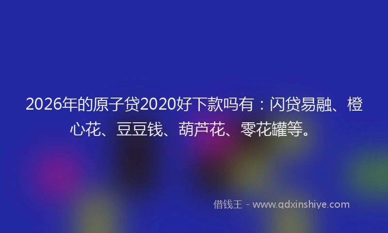 2026年的原子贷2020好下款吗有：闪贷易融、橙心花、豆豆钱、葫芦花、零花罐等。