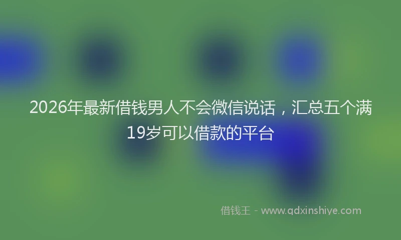 2026年最新借钱男人不会微信说话，汇总五个满19岁可以借款的平台