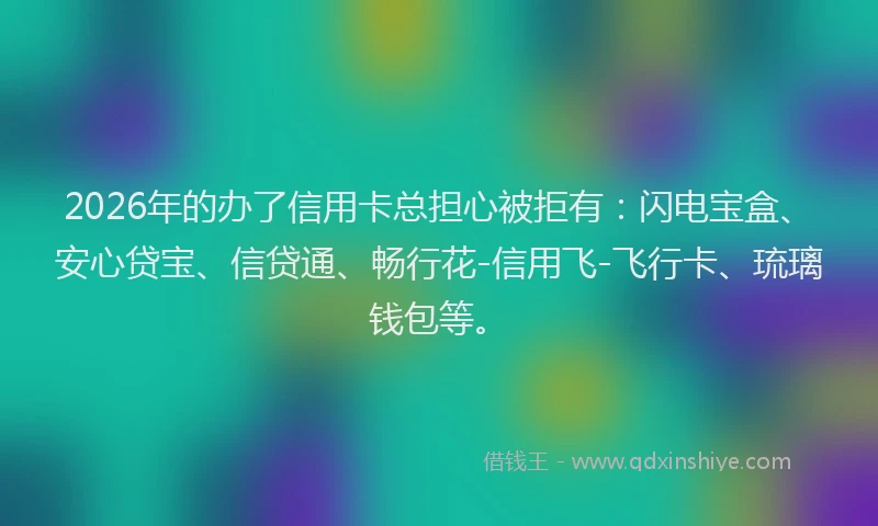 2026年的办了信用卡总担心被拒有：闪电宝盒、安心贷宝、信贷通、畅行花-信用飞-飞行卡、琉璃钱包等。
