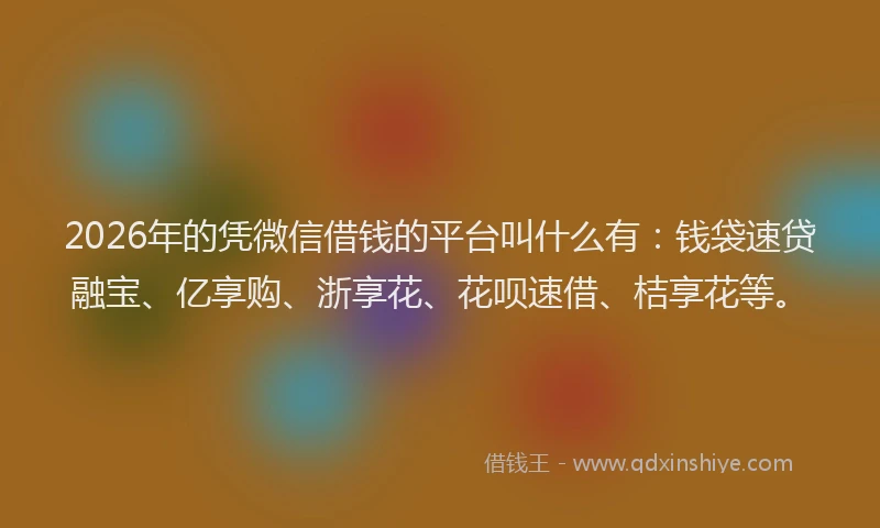 2026年的凭微信借钱的平台叫什么有：钱袋速贷融宝、亿享购、浙享花、花呗速借、桔享花等。