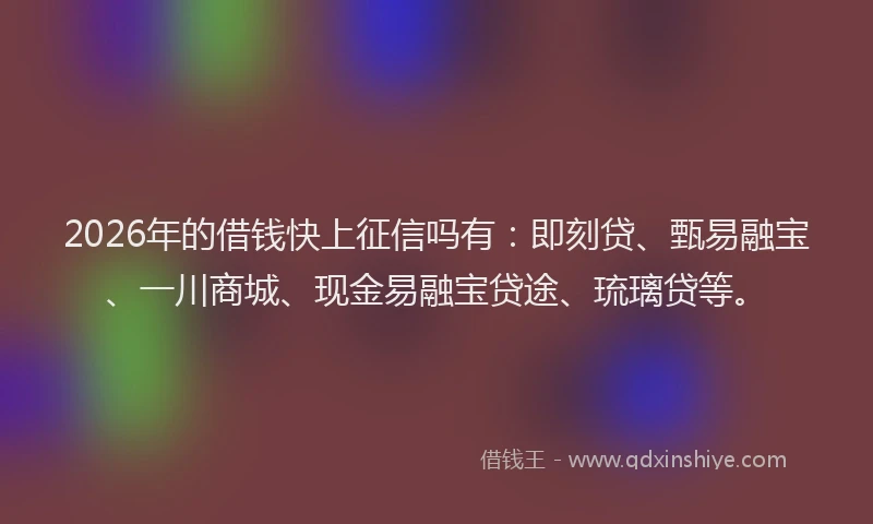 2026年的借钱快上征信吗有：即刻贷、甄易融宝、一川商城、现金易融宝贷途、琉璃贷等。