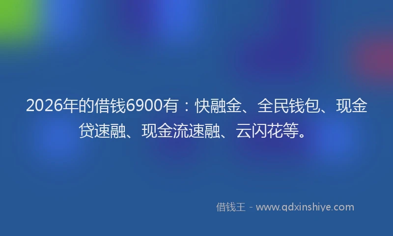 2026年的借钱6900有:快融金、全民钱包、现金贷速融、现金流速融、云闪花等。