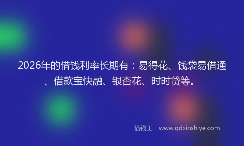 2026年的借钱利率长期有:易得花、钱袋易借通、借款宝快融、银杏花、时时贷等。