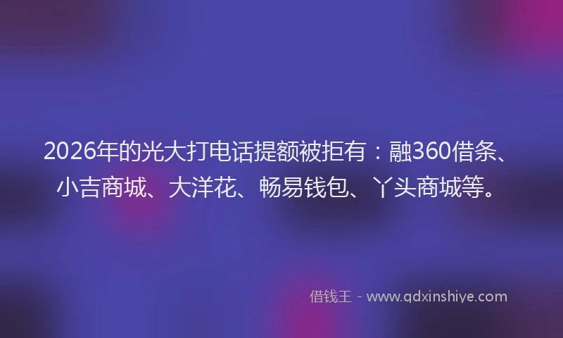 2026年的光大打电话提额被拒有：融360借条、小吉商城、大洋花、畅易钱包、丫头商城等。