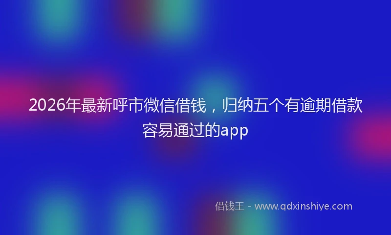 2026年最新呼市微信借钱，归纳五个有逾期借款容易通过的app
