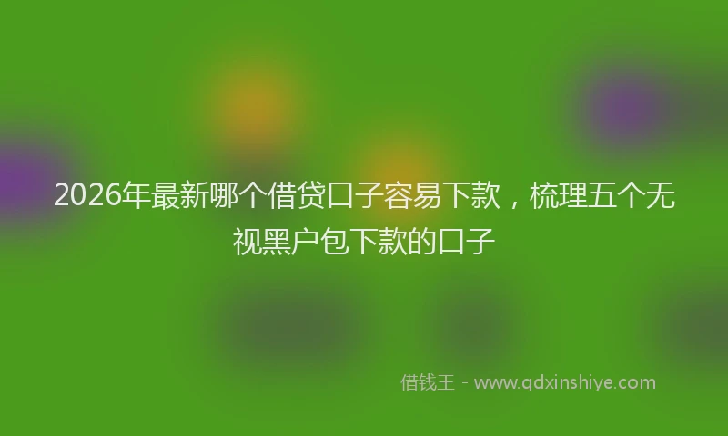 2026年最新哪个借贷口子容易下款，梳理五个无视黑户包下款的口子
