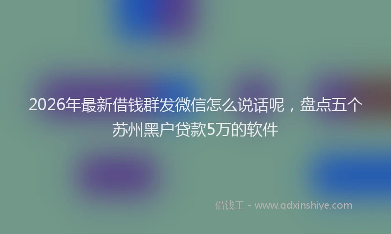 2026年最新借钱群发微信怎么说话呢，盘点五个苏州黑户贷款5万的软件