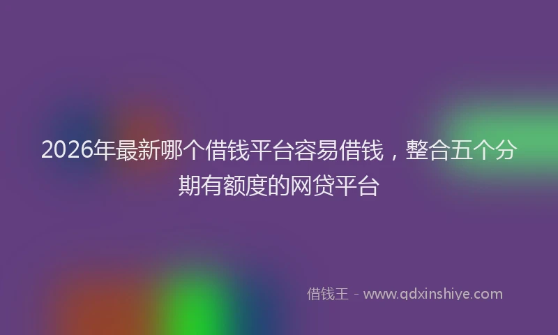2026年最新哪个借钱平台容易借钱,整合五个分期有额度的网贷平台