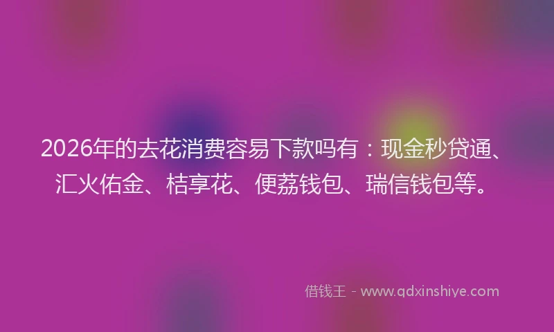 2026年的去花消费容易下款吗有：现金秒贷通、汇火佑金、桔享花、便荔钱包、瑞信钱包等。