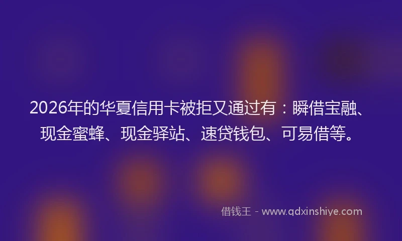 2026年的华夏信用卡被拒又通过有：瞬借宝融、现金蜜蜂、现金驿站、速贷钱包、可易借等。