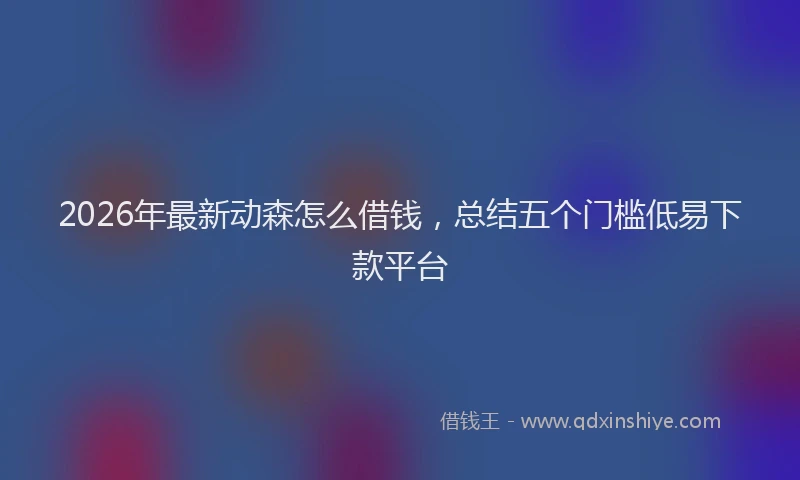 2026年最新动森怎么借钱，总结五个门槛低易下款平台