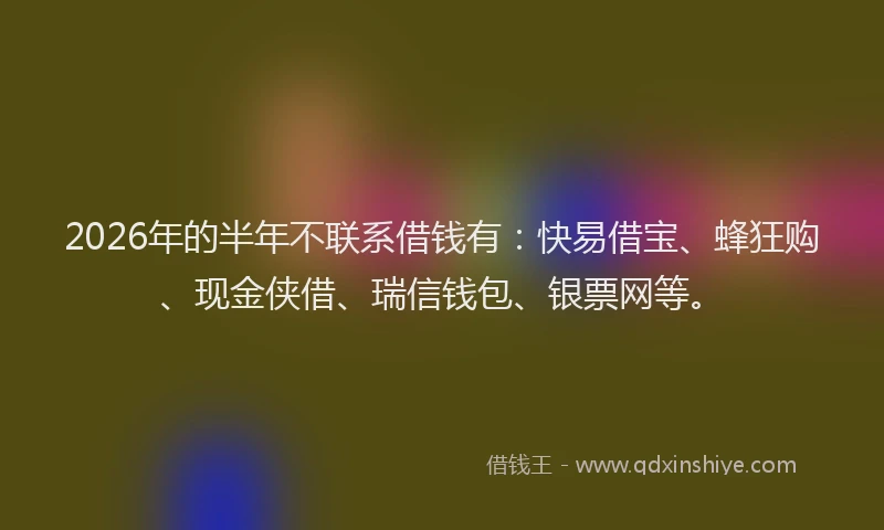 2026年的半年不联系借钱有:快易借宝、蜂狂购、现金侠借、瑞信钱包、银票网等。