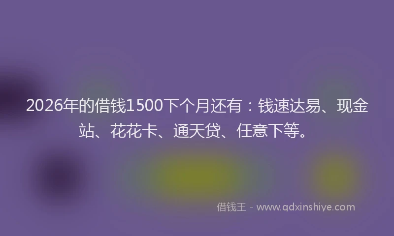2026年的借钱1500下个月还有：钱速达易、现金站、花花卡、通天贷、任意下等。